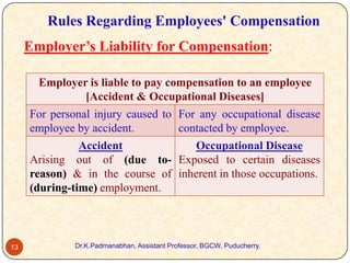 Rules Regarding Employees' Compensation
Employer’s Liability for Compensation:
Employer is liable to pay compensation to an employee
[Accident & Occupational Diseases]
For personal injury caused to For any occupational disease
employee by accident.
contacted by employee.

Accident
Occupational Disease
Arising out of (due to- Exposed to certain diseases
reason) & in the course of inherent in those occupations.
(during-time) employment.

13

Dr.K.Padmanabhan, Assistant Professor, BGCW, Puducherry.

 