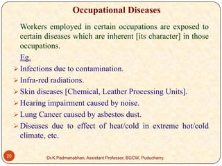 Occupational Diseases
Workers employed in certain occupations are exposed to
certain diseases which are inherent [its character] in those
occupations.
Eg.
 Infections due to contamination.
 Infra-red radiations.
 Skin diseases [Chemical, Leather Processing Units].
 Hearing impairment caused by noise.
 Lung Cancer caused by asbestos dust.
 Diseases due to effect of heat/cold in extreme hot/cold
climate, etc.
20

Dr.K.Padmanabhan, Assistant Professor, BGCW, Puducherry.

 