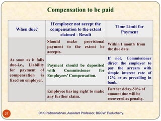 Compensation to be paid
When due?

If employer not accept the
compensation to the extent
claimed - Result

Time Limit for
Payment

Should
make
provisional
Within 1 month from
payment to the extent he
the due date.
accepts.
As soon as it falls
due-i.e., Liability Payment should be deposited
for payment of with
Commissioner
for
compensation
is Employees’ Compensation.
fixed on employer.

If not, Commissioner
direct the employer to
pay the arrears with
simple interest rate of
12% or as prevailing in
bank.
Further delay-50% of

Employee having right to make
amount due will be
any further claim.

recovered as penalty.

27

Dr.K.Padmanabhan, Assistant Professor, BGCW, Puducherry.

 