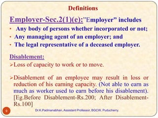 Definitions

Employer-Sec.2(1)(e):”Employer” includes
• Any body of persons whether incorporated or not;
• Any managing agent of an employer; and
• The legal representative of a deceased employer.

Disablement:
Loss of capacity to work or to move.
Disablement of an employee may result in loss or

reduction of his earning capacity. (Not able to earn as
much as worker used to earn before his disablement).
[Eg.Before Disablement-Rs.200; After DisablementRs.100]
9

Dr.K.Padmanabhan, Assistant Professor, BGCW, Puducherry.

 