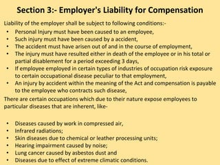 Section 3:- Employer's Liability for Compensation
Liability of the employer shall be subject to following conditions:-
• Personal Injury must have been caused to an employee,
• Such injury must have been caused by a accident,
• The accident must have arisen out of and in the course of employment,
• The injury must have resulted either in death of the employee or in his total or
partial disablement for a period exceeding 3 days,
• If employee employed in certain types of industries of occupation risk exposure
to certain occupational disease peculiar to that employment,
• An injury by accident within the meaning of the Act and compensation is payable
to the employee who contracts such disease,
There are certain occupations which due to their nature expose employees to
particular diseases that are inherent, like-
• Diseases caused by work in compressed air,
• Infrared radiations;
• Skin diseases due to chemical or leather processing units;
• Hearing impairment caused by noise;
• Lung cancer caused by asbestos dust and
• Diseases due to effect of extreme climatic conditions.
 