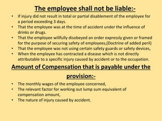 The employee shall not be liable:-
• If injury did not result in total or partial disablement of the employee for
a period exceeding 3 days.
• That the employee was at the time of accident under the influence of
drinks or drugs.
• That the employee willfully disobeyed an order expressly given or framed
for the purpose of securing safety of employees,(Doctrine of added peril)
• That the employee was not using certain safety guards or safety devices,
• When the employee has contracted a disease which is not directly
attributable to a specific injury caused by accident or to the occupation.
Amount of Compensation that is payable under the
provision:-
• The monthly wages of the employee concerned,
• The relevant factor for working out lump sum equivalent of
compensation amount,
• The nature of injury caused by accident.
 