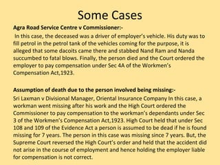 Some Cases
Agra Road Service Centre v Commissioner:-
In this case, the deceased was a driver of employer’s vehicle. His duty was to
fill petrol in the petrol tank of the vehicles coming for the purpose, it is
alleged that some dacoits came there and stabbed Nand Ram and Nanda
succumbed to fatal blows. Finally, the person died and the Court ordered the
employer to pay compensation under Sec 4A of the Workmen’s
Compensation Act,1923.
Assumption of death due to the person involved being missing:-
Sri Laxman v Divisional Manager, Oriental Insurance Company In this case, a
workman went missing after his work and the High Court ordered the
Commissioner to pay compensation to the workman’s dependants under Sec
3 of the Workmen’s Compensation Act,1923. High Court held that under Sec
108 and 109 of the Evidence Act a person is assumed to be dead if he is found
missing for 7 years. The person in this case was missing since 7 years. But, the
Supreme Court reversed the High Court’s order and held that the accident did
not arise in the course of employment and hence holding the employer liable
for compensation is not correct.
 