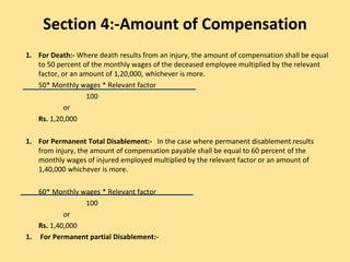 Section 4:-Amount of Compensation
1. For Death:- Where death results from an injury, the amount of compensation shall be equal
to 50 percent of the monthly wages of the deceased employee multiplied by the relevant
factor, or an amount of 1,20,000, whichever is more.
50* Monthly wages * Relevant factor
100
or
Rs. 1,20,000
1. For Permanent Total Disablement:- In the case where permanent disablement results
from injury, the amount of compensation payable shall be equal to 60 percent of the
monthly wages of injured employed multiplied by the relevant factor or an amount of
1,40,000 whichever is more.
60* Monthly wages * Relevant factor
100
or
Rs. 1,40,000
1. For Permanent partial Disablement:-
 