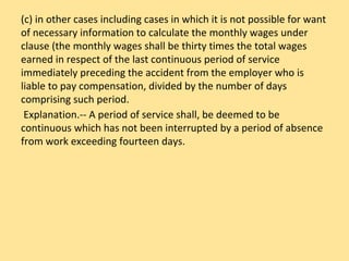 (c) in other cases including cases in which it is not possible for want
of necessary information to calculate the monthly wages under
clause (the monthly wages shall be thirty times the total wages
earned in respect of the last continuous period of service
immediately preceding the accident from the employer who is
liable to pay compensation, divided by the number of days
comprising such period.
Explanation.-- A period of service shall, be deemed to be
continuous which has not been interrupted by a period of absence
from work exceeding fourteen days.
 