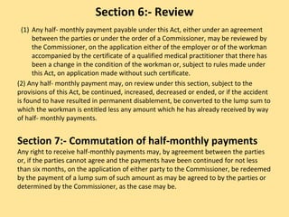 Section 6:- Review
(1) Any half- monthly payment payable under this Act, either under an agreement
between the parties or under the order of a Commissioner, may be reviewed by
the Commissioner, on the application either of the employer or of the workman
accompanied by the certificate of a qualified medical practitioner that there has
been a change in the condition of the workman or, subject to rules made under
this Act, on application made without such certificate.
(2) Any half- monthly payment may, on review under this section, subject to the
provisions of this Act, be continued, increased, decreased or ended, or if the accident
is found to have resulted in permanent disablement, be converted to the lump sum to
which the workman is entitled less any amount which he has already received by way
of half- monthly payments.
Section 7:- Commutation of half-monthly payments
Any right to receive half-monthly payments may, by agreement between the parties
or, if the parties cannot agree and the payments have been continued for not less
than six months, on the application of either party to the Commissioner, be redeemed
by the payment of a lump sum of such amount as may be agreed to by the parties or
determined by the Commissioner, as the case may be.
 