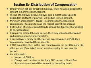 Section 8:- Distribution of Compensation
● Employer can not pay direct to Employee, firstly he would deposit the
amount in Commissioner Account.
● In case of Employee dead, Employer paid 3 month wages paid to
dependent and further payment will deduct in main amount.
● Minimum amount (10/-) deposit in commissioner account and
commissioner has duty to issue the receipt against the amount.
● Distribution of amount can distribute among the dependent or allotted
to one dependent.
● If employee entitled the one person, then they should not be women
and person not come under disability.
● if in employee’s family no other person expect women or PUD, then
commissioner invested these benefits.
● If PUD is entitled, then in this case commissioner can pay this money to
other person (Care taker) or can invest according to take care the
person.
● Variation order:-
○ Neglect of Children
○ Change in circumstances like if any PUD person is fit and fine
○ If commissioner found that amount recovered by fraud.
 