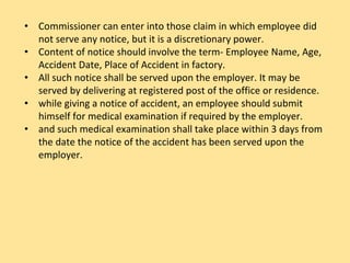 • Commissioner can enter into those claim in which employee did
not serve any notice, but it is a discretionary power.
• Content of notice should involve the term- Employee Name, Age,
Accident Date, Place of Accident in factory.
• All such notice shall be served upon the employer. It may be
served by delivering at registered post of the office or residence.
• while giving a notice of accident, an employee should submit
himself for medical examination if required by the employer.
• and such medical examination shall take place within 3 days from
the date the notice of the accident has been served upon the
employer.
 