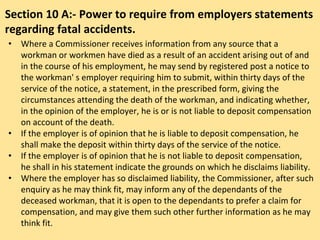 Section 10 A:- Power to require from employers statements
regarding fatal accidents.
• Where a Commissioner receives information from any source that a
workman or workmen have died as a result of an accident arising out of and
in the course of his employment, he may send by registered post a notice to
the workman' s employer requiring him to submit, within thirty days of the
service of the notice, a statement, in the prescribed form, giving the
circumstances attending the death of the workman, and indicating whether,
in the opinion of the employer, he is or is not liable to deposit compensation
on account of the death.
• If the employer is of opinion that he is liable to deposit compensation, he
shall make the deposit within thirty days of the service of the notice.
• If the employer is of opinion that he is not liable to deposit compensation,
he shall in his statement indicate the grounds on which he disclaims liability.
• Where the employer has so disclaimed liability, the Commissioner, after such
enquiry as he may think fit, may inform any of the dependants of the
deceased workman, that it is open to the dependants to prefer a claim for
compensation, and may give them such other further information as he may
think fit.
 