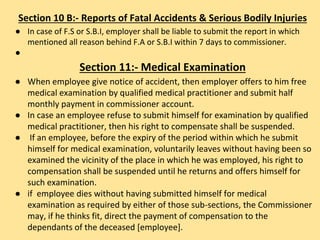 Section 10 B:- Reports of Fatal Accidents & Serious Bodily Injuries
● In case of F.S or S.B.I, employer shall be liable to submit the report in which
mentioned all reason behind F.A or S.B.I within 7 days to commissioner.
●
Section 11:- Medical Examination
● When employee give notice of accident, then employer offers to him free
medical examination by qualified medical practitioner and submit half
monthly payment in commissioner account.
● In case an employee refuse to submit himself for examination by qualified
medical practitioner, then his right to compensate shall be suspended.
● If an employee, before the expiry of the period within which he submit
himself for medical examination, voluntarily leaves without having been so
examined the vicinity of the place in which he was employed, his right to
compensation shall be suspended until he returns and offers himself for
such examination.
● if employee dies without having submitted himself for medical
examination as required by either of those sub-sections, the Commissioner
may, if he thinks fit, direct the payment of compensation to the
dependants of the deceased [employee].
 