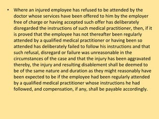 • Where an injured employee has refused to be attended by the
doctor whose services have been offered to him by the employer
free of charge or having accepted such offer has deliberately
disregarded the instructions of such medical practitioner, then, if it
is proved that the employee has not thereafter been regularly
attended by a qualified medical practitioner or having been so
attended has deliberately failed to follow his instructions and that
such refusal, disregard or failure was unreasonable in the
circumstances of the case and that the injury has been aggravated
thereby, the injury and resulting disablement shall be deemed to
be of the same nature and duration as they might reasonably have
been expected to be if the employee had been regularly attended
by a qualified medical practitioner whose instructions he had
followed, and compensation, if any, shall be payable accordingly.
 