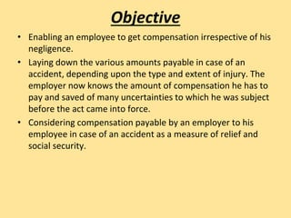 Objective
• Enabling an employee to get compensation irrespective of his
negligence.
• Laying down the various amounts payable in case of an
accident, depending upon the type and extent of injury. The
employer now knows the amount of compensation he has to
pay and saved of many uncertainties to which he was subject
before the act came into force.
• Considering compensation payable by an employer to his
employee in case of an accident as a measure of relief and
social security.
 