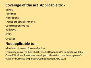 Coverage of the act Applicable to: -
Mines
Factories
Plantations
Transport Establishments
Construction Works
Railways
Ships
Circuses
Not applicable to: -
Members of armed forces of union
Employees covered by ESI Act, 1948. (Dependent‟s benefits available)
Casual Workers & workers employed otherwise than for employer‟s
trade or business Employees Compensation Act, 1923
 