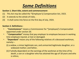 Section 1. Short title, extent and commencement-
(1) This Act may be called the *[Employee's] Compensation Act, 1923.
(2) It extends to the whole of India .
(3) It shall come into force on the first day of July, 1924.
Section 2. Definitions:-
• "Commissioner" means a Commissioner for *[employee]'s Compensation
appointed under section 20.
• “ Compensation” money that pay employer to employee because in working
time employee injured, or lost or damaged.
• "Dependant" means any of the following relatives of a deceased workman,
namely:--
(i) a widow, a minor legitimate son, and unmarried legitimate daughter, or a
widowed mother; and father,
(ii) if wholly dependent on the earnings of the workman at the time of his
death, a son or a daughter who has attained the age of 18 years and who
is infirm;
Some Definitions
 