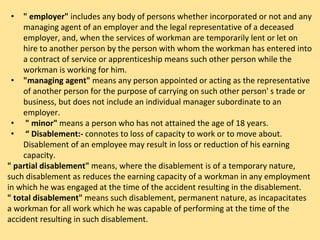 • " employer" includes any body of persons whether incorporated or not and any
managing agent of an employer and the legal representative of a deceased
employer, and, when the services of workman are temporarily lent or let on
hire to another person by the person with whom the workman has entered into
a contract of service or apprenticeship means such other person while the
workman is working for him.
• "managing agent" means any person appointed or acting as the representative
of another person for the purpose of carrying on such other person' s trade or
business, but does not include an individual manager subordinate to an
employer.
• " minor" means a person who has not attained the age of 18 years.
• “ Disablement:- connotes to loss of capacity to work or to move about.
Disablement of an employee may result in loss or reduction of his earning
capacity.
" partial disablement" means, where the disablement is of a temporary nature,
such disablement as reduces the earning capacity of a workman in any employment
in which he was engaged at the time of the accident resulting in the disablement.
" total disablement" means such disablement, permanent nature, as incapacitates
a workman for all work which he was capable of performing at the time of the
accident resulting in such disablement.
 