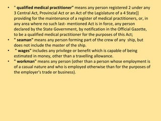 • " qualified medical practitioner" means any person registered 2 under any
3 Central Act, Provincial Act or an Act of the Legislature of a 4 State]]
providing for the maintenance of a register of medical practitioners, or, in
any area where no such last- mentioned Act is in force, any person
declared by the State Government, by notification in the Official Gazette,
to be a qualified medical practitioner for the purposes of this Act;
• " seaman" means any person forming part of the crew of any ship, but
does not include the master of the ship.
• " wages" includes any privilege or benefit which is capable of being
estimated in money, other than a travelling allowance.
• " workman" means any person (other than a person whose employment is
of a casual nature and who is employed otherwise than for the purposes of
the employer's trade or business).
 