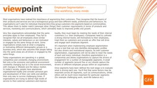 viewpoint                                                Employee Segmentation -
                                                         One workforce, many minds


Most organisations have realised the importance of segmenting their customers. They recognise that the buyers of
their products and services are not a homogenous group and have different needs, preferences and behaviours. As
organisations can’t cater for individual characteristics they group customers into segments based on commonalities.
This allows them to better match (amongst other things) their customer requirements in terms of products and
services, marketing and communications, which ultimately leads to improved profits and growth.

Very few organisations acknowledge that the same         loyalty, they must begin by meeting the needs of their internal
principles apply to their employees. They fail to        customers (i.e. their employees). Companies need to cultivate
recognise that not all employees share similar           a strong internal brand, sell themselves to their employees,
interests, values and behaviours or are motivated        treat them as customers and provide an offer that will drive
or engaged by the same things at work. Some              and engage each employee segment.
organisations simply look at what is engaging            It’s important when implementing employee segmentation
or motivating different demographic groups or a          to use a tool that not only identifies demographic profiles
business area, which also assumes that people falling    but also drivers and motivational aspects. As with customer
into the same areas are all driven or engaged by the     segmentation, organisations will not be able to meet the needs
same things.                                             of each and every individual, therefore segmentation is a
Today organisations are operating in a global,           compromise and allows organisations to capture the drivers of
competitive and constantly changing environment.         engagement for a number of manageable segments. A small
Not only is the economic and political environment       number of segments (around five or six) should capture the
constantly changing but so is the social environment,    drivers of different employee groups within an organisation.
with changes in lifestyle and the labour market.         Once segments have been defined the next stage is to evaluate
In today’s society, people have abandoned                what is driving each one. You’ll find that some factors may be
organisational loyalty and consider personal gain        important across all segments, such as communications, whilst
and development of their own skills and abilities        others will be much more important for particular segments
their only way to survive challenging times. If          (for example challenging work, work-life balance etc).
organisations are trying to deliver high levels of
service to their external customers and improve
 