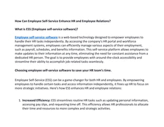 How Can Employee Self-Service Enhance HR and Employee Relations?
What is ESS (Employee self-service software)?
Employee self-service software is a web-based technology designed to empower employees to
handle their HR tasks independently. By accessing the company's HR portal and workforce
management systems, employees can efficiently manage various aspects of their employment,
such as payroll, schedules, and benefits information. This self-service platform allows employees to
make updates to their information at any time, eliminating the need for constant assistance from a
dedicated HR person. The goal is to provide employees with around-the-clock accessibility and
streamline their ability to accomplish job-related tasks seamlessly.
Choosing employee self-service software to save your HR team’s time.
Employee Self-Service (ESS) can be a game-changer for both HR and employees. By empowering
employees to handle certain tasks and access information independently, it frees up HR to focus on
more strategic initiatives. Here's how ESS enhances HR and employee relations:
1. Increased Efficiency: ESS streamlines routine HR tasks such as updating personal information,
accessing pay slips, and requesting time off. This efficiency allows HR professionals to allocate
their time and resources to more complex and strategic activities.
 
