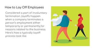 How to Lay Off Employees
Considered a part of involuntary
termination ,layoffs happen
when a company terminates a
person’s employment either
temporarily or permanently,for
reasons related to the business.
Here’s how a typically layoff
process look like
 