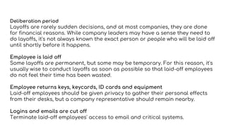 Deliberation period
Layoffs are rarely sudden decisions, and at most companies, they are done
for financial reasons. While company leaders may have a sense they need to
do layoffs, it's not always known the exact person or people who will be laid off
until shortly before it happens.
Employee is laid off
Some layoffs are permanent, but some may be temporary. For this reason, it's
usually wise to conduct layoffs as soon as possible so that laid-off employees
do not feel their time has been wasted.
Employee returns keys, keycards, ID cards and equipment
Laid-off employees should be given privacy to gather their personal effects
from their desks, but a company representative should remain nearby.
Logins and emails are cut off
Terminate laid-off employees' access to email and critical systems.
 