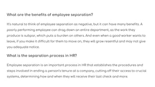 What are the benefits of employee separation?
It’s natural to think of employee separation as negative, but it can have many benefits. A
poorly performing employee can drag down an entire department, as the work they
produce is subpar, which puts a burden on others. And even when a good worker wants to
leave, if you make it difficult for them to move on, they will grow resentful and may not give
you adequate notice.
What is the separation process in HR?
Employee separation is an important process in HR that establishes the procedures and
steps involved in ending a person’s tenure at a company, cutting off their access to crucial
systems, determining how and when they will receive their last check and more.
 