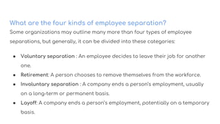 What are the four kinds of employee separation?
Some organizations may outline many more than four types of employee
separations, but generally, it can be divided into these categories:
● Voluntary separation : An employee decides to leave their job for another
one.
● Retirement: A person chooses to remove themselves from the workforce.
● Involuntary separation : A company ends a person’s employment, usually
on a long-term or permanent basis.
● Layoff: A company ends a person’s employment, potentially on a temporary
basis.
 