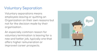 Voluntary Separation
Voluntary separations means
employees leaving or quitting an
Organization on their own reasons but
not for the decision made by their
organisation .
An especially common reason for
voluntary termination is leaving for a
new and better job, typically one that
offers higher remuneration or
improved career prospects.
 