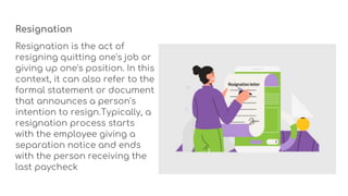 Resignation
Resignation is the act of
resigning quitting one's job or
giving up one's position. In this
context, it can also refer to the
formal statement or document
that announces a person's
intention to resign.Typically, a
resignation process starts
with the employee giving a
separation notice and ends
with the person receiving the
last paycheck
 