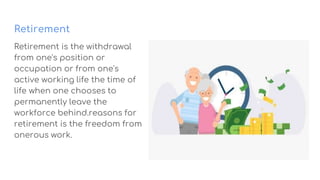 Retirement
Retirement is the withdrawal
from one's position or
occupation or from one's
active working life the time of
life when one chooses to
permanently leave the
workforce behind.reasons for
retirement is the freedom from
onerous work.
 