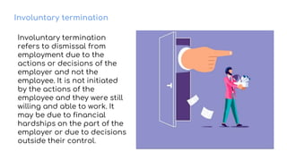 Involuntary termination
Involuntary termination
refers to dismissal from
employment due to the
actions or decisions of the
employer and not the
employee. It is not initiated
by the actions of the
employee and they were still
willing and able to work. It
may be due to financial
hardships on the part of the
employer or due to decisions
outside their control.
 