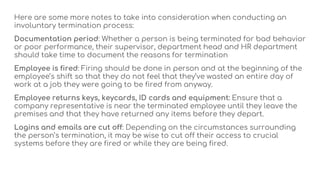 Here are some more notes to take into consideration when conducting an
involuntary termination process:
Documentation period: Whether a person is being terminated for bad behavior
or poor performance, their supervisor, department head and HR department
should take time to document the reasons for termination
Employee is fired: Firing should be done in person and at the beginning of the
employee’s shift so that they do not feel that they’ve wasted an entire day of
work at a job they were going to be fired from anyway.
Employee returns keys, keycards, ID cards and equipment: Ensure that a
company representative is near the terminated employee until they leave the
premises and that they have returned any items before they depart.
Logins and emails are cut off: Depending on the circumstances surrounding
the person’s termination, it may be wise to cut off their access to crucial
systems before they are fired or while they are being fired.
 