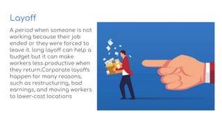 Layoff
A period when someone is not
working because their job
ended or they were forced to
leave it. long layoff can help a
budget but it can make
workers less productive when
they return.Corporate layoffs
happen for many reasons,
such as restructuring, bad
earnings, and moving workers
to lower-cost locations
 