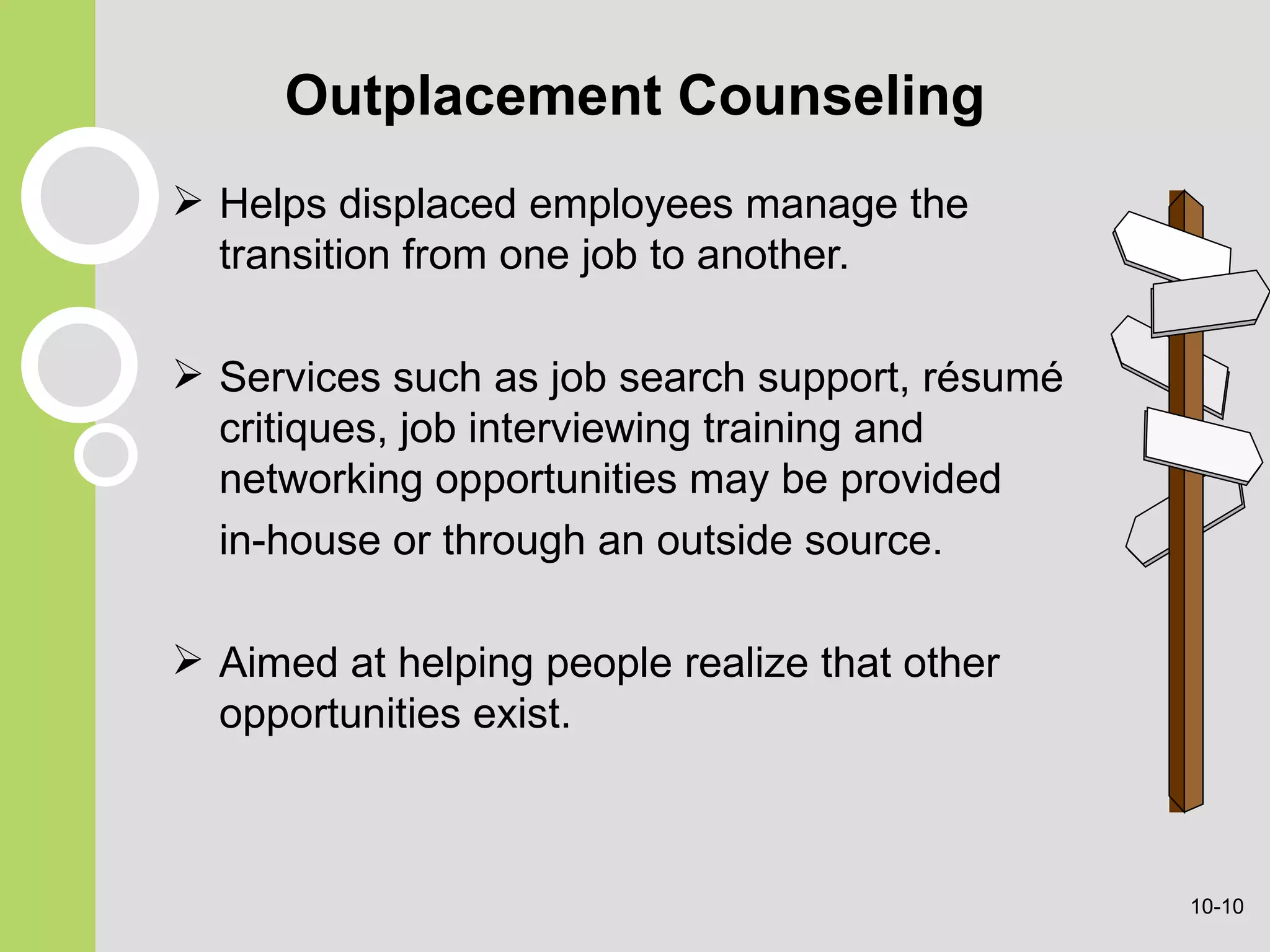 Outplacement Counseling Helps displaced employees manage the transition from one job to another. Services such as  job search support, résumé critiques, job interviewing training and networking opportunities may be provided in-house or through an outside source. Aimed at helping people realize   that other opportunities exist. 10- 