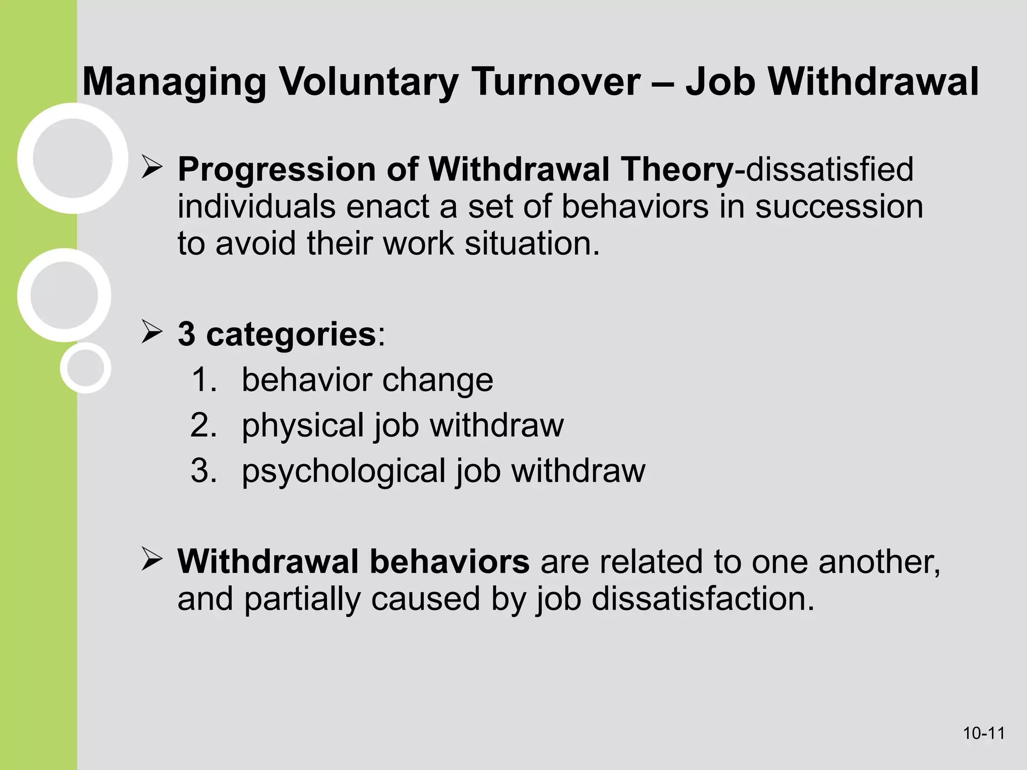 Managing Voluntary Turnover – Job Withdrawal Progression of   Withdrawal   Theory -dissatisfied individuals enact a set of behaviors in succession to avoid their work situation. 3 categories : behavior change physical job withdraw psychological job withdraw Withdrawal behaviors  are related to one another, and partially caused by job dissatisfaction. 10- 
