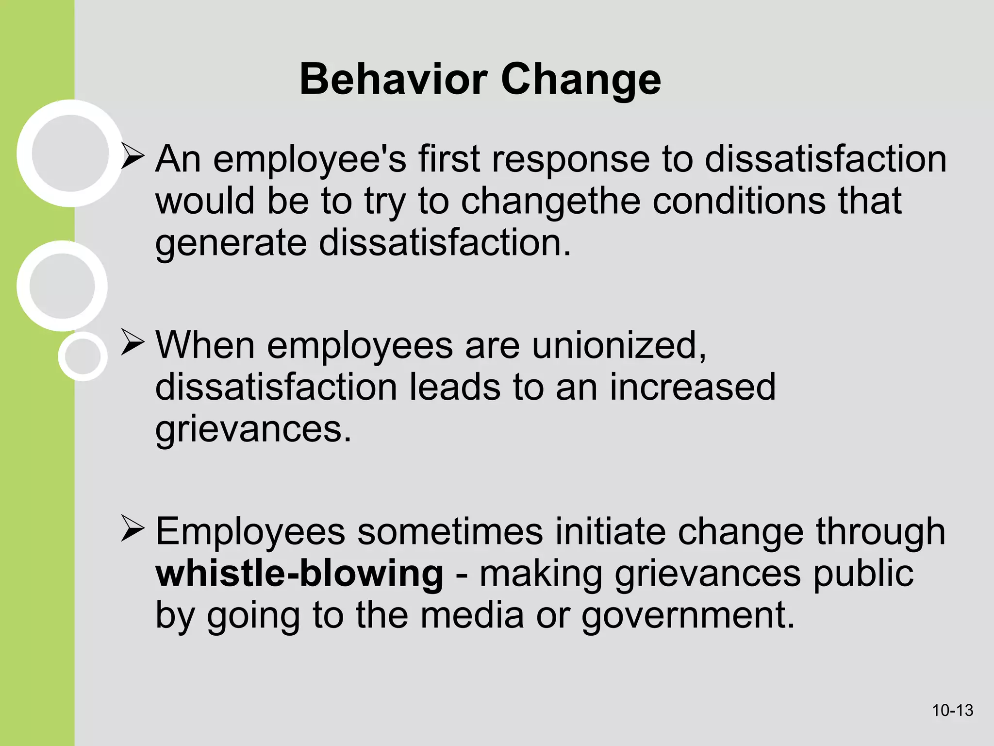 Behavior Change An employee's first response to dissatisfaction would be to try to changethe conditions that generate dissatisfaction. When employees are unionized, dissatisfaction leads to an increased grievances. Employees sometimes initiate change through  whistle-blowing  - making grievances public by going to the media  or government . 10- 