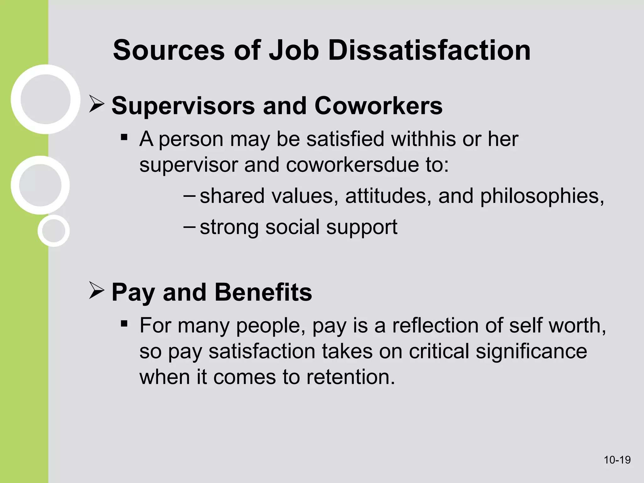Sources of Job Dissatisfaction Supervisors and Coworkers A person may be satisfied withhis or her supervisor and coworkersdue to: shared  values, attitudes, and philosophies, strong social support Pay and Benefits For many people, pay is a reflection of self worth, so pay satisfaction takes on critical significance when it comes to retention. 10- 