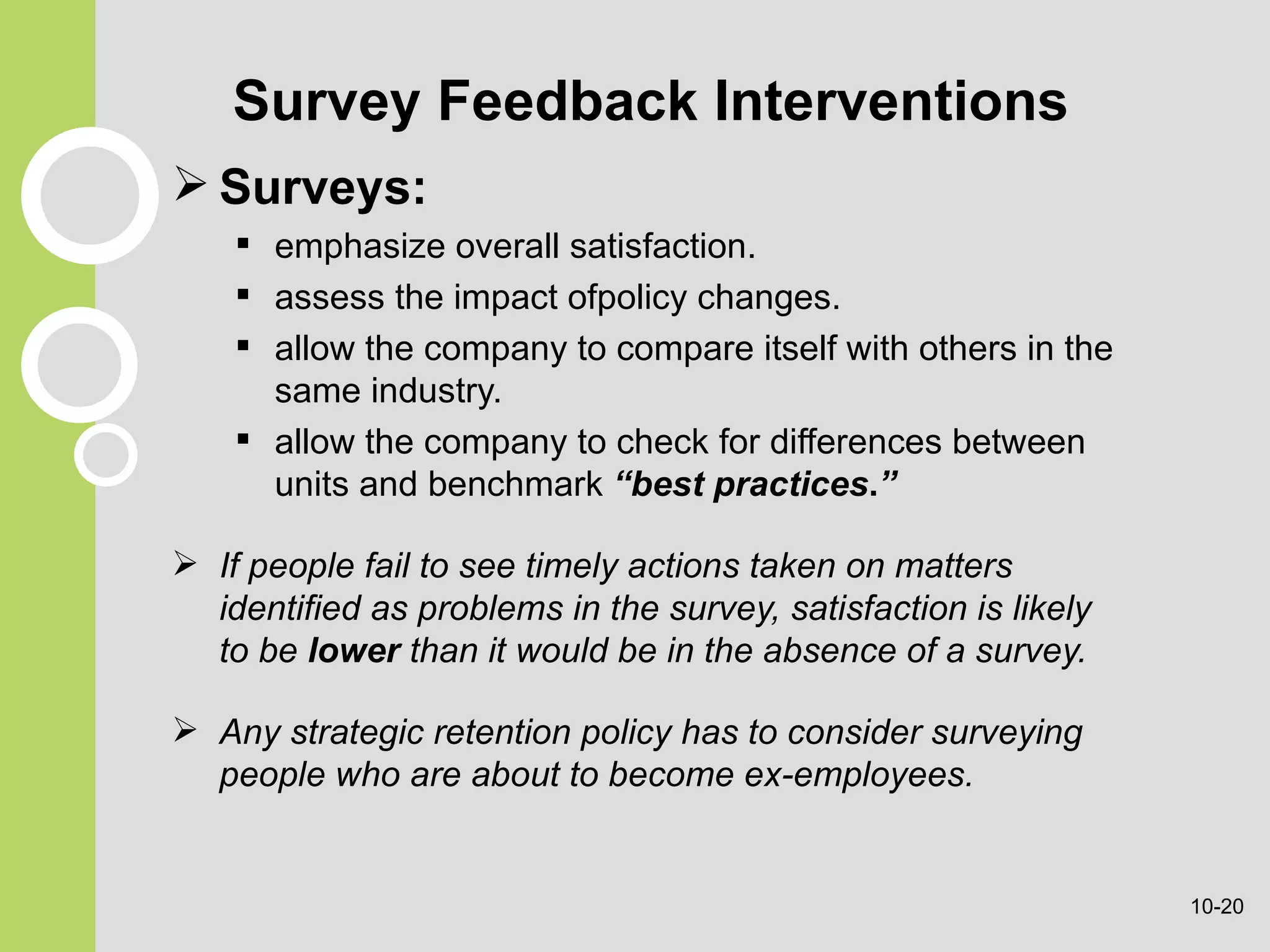 Survey Feedback Interventions Surveys: emphasize overall satisfaction. assess the impact ofpolicy changes. allow the company to compare itself with others in the same industry. allow the company to check for differences between units and benchmark  “best practices . ” If people fail to see timely actions taken on matters identified as problems in the survey, satisfaction is likely to be  lower  than it would be in the absence of a survey. Any strategic retention policy has to consider surveying people who are about to become ex-employees. 10- 