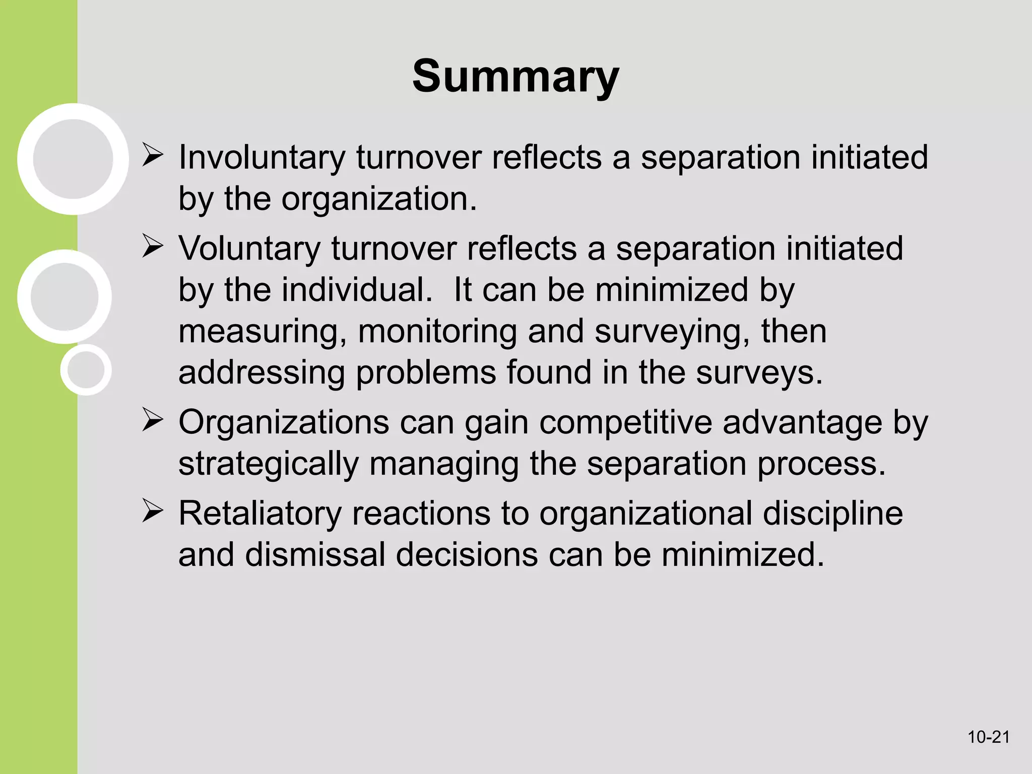 Summary Involuntary turnover reflects a separation initiated by the organization. Voluntary turnover reflects a separation initiated by the individual.  It can be minimized by measuring, monitoring and surveying, then addressing problems found in the surveys. Organizations can gain competitive advantage by strategically managing the separation process. Retaliatory reactions to organizational discipline and dismissal decisions can be minimized. 10- 