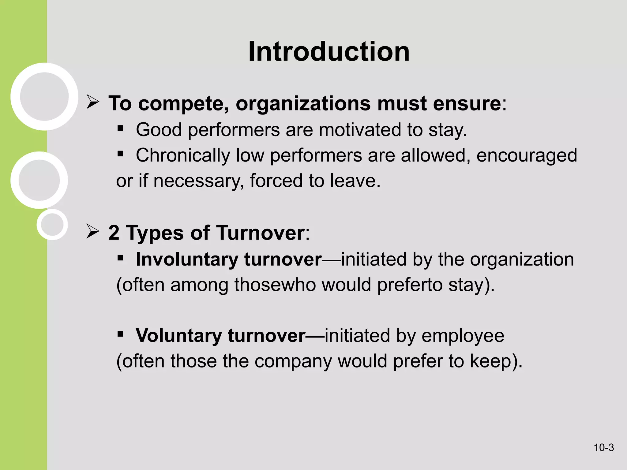 Introduction To compete, organizations must ensure : G ood performers are motivated to stay. C hronically low performers are allowed, encouraged or if necessary, forced to leave. 2 Types of   Turnover : Involuntary turnover —initiated by the organization (often among thosewho would preferto stay). Voluntary turnover —initiated by employee (often those the company would prefer to keep). 10- 
