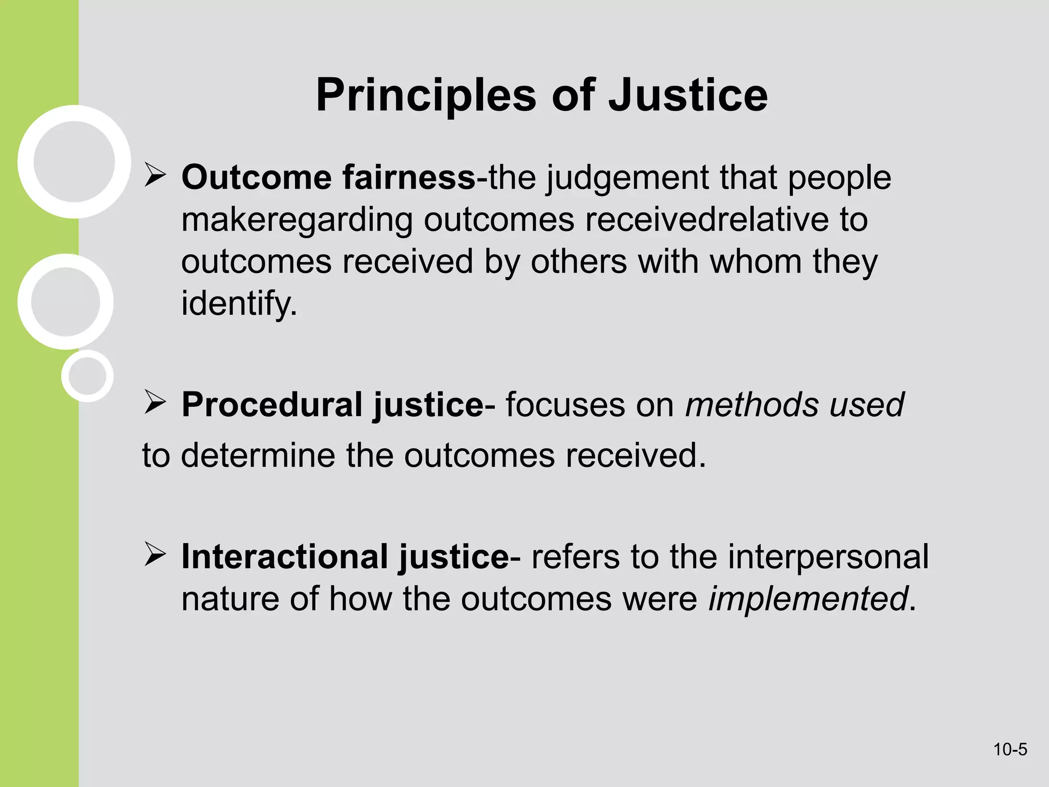 Principles of Justice Outcome fairness -the judgement that people makeregarding outcomes receivedrelative to outcomes received by others with whom they identify. Procedural justice -  focuses on  methods used to determine the outcomes received . Interactional justice - refers to the interpersonal nature of how the outcomes were  implemented . 10- 