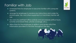 Familiar with Job
 Schedule time for employee to become familiar with computer
systems.
 Arrange for employee to receive any instructions and codes for
photocopier, fax, and other equipment or machinery he/she will
use.
 Go over any pertinent office policies and procedures (office hours,
lunches and break times, phone coverage, etc.).
 Allow time for the employee to settle in and review all of the
information provided to him/her throughout the day.
 