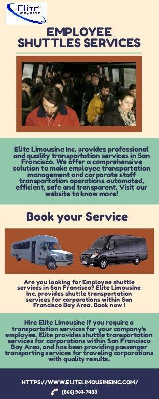 EMPLOYEE
SHUTTLES SERVICES


Hire Elite Limousine if you require a
transportation services for your company's
employee. Elite provides shuttle transportation
services for corporations within San Francisco
Bay Area, and has been providing passenger
transporting services for traveling corporations
with quality results.
(866) 964-7433
Elite Limousine Inc. provides professional
and quality transportation services in San
Francisco. We offer a comprehensive
solution to make employee transportation
management and corporate staff
transportation operations automated,
efficient, safe and transparent. Visit our
website to know more!
HTTPS://WWW.ELITELIMOUSINEINC.COM/
Book your Service


Are you looking for Employee shuttle
services in San Francisco? Elite Limousine
Inc. provides shuttle transportation
services for corporations within San
Francisco Bay Area. Book now !
 