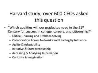 Harvard study; over 600 CEOs asked
this question
• “Which qualities will our graduates need in the 21st
Century for success in college, careers, and citizenship?”
–
–
–
–
–
–

Critical Thinking and Problem-Solving
Collaboration Across Networks and Leading by Influence
Agility & Adaptability
Initiative & Entrepreneurship
Accessing & Analyzing Information
Curiosity & Imagination

 