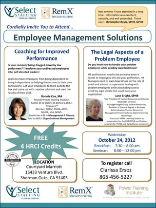 Best seminar I have attended in a long
                                                                      time. Information was excellent,
                                                                      valuable, and well presented. Thank
                                                                      you! - Christopher Royle, SPHR, GPHR
Cordially Invite You to Attend…

    Employee Management Solutions
     Coaching for Improved                                     The Legal Aspects of a
         Performance                                            Problem Employee
Is your company being dragged down by low                    Do you know how to handle your problem
performers? Transform your undirected employees              employees while avoiding legal landmines?
into self-directed leaders!
                                                             HR professionals need to be proactive when it
Learn to move employees from being dependent to              comes to employees who are poor performers. HR
being independent by helping them come to their own          Managers need to learn how to take on the role of
                                                             coach and advisor to supervisors dealing with
conclusions. Get your employees to think outside the                                         Jane Bright
                                                             problem employees while also making sure to
box and come up with creative solutions and own the
                                                             avoid the legal pitfalls that could harm your
results of their work.                                       organization.
                           Bonnie Cox, MA                                             Jane Bright, SPHR
                     Founder Power Training Institute;                     Vice President of Human Resources and Human
                                                                                         Resources Director;
                  Author of 52 Secrets to Being a C.O.R.E.
                                                                              Manager Bright Group Human Resources;
                                Employee™                                       Bachelor of Science degree in Business
                      Member, SHRM, PIHRA, ASTD,                                  Administration/Human Resources
                           SBHRA, NSA, NCMS.                                Management from California State University,
                Bonnie has a BS in Management & Finance,                                      Northridge.
                and an MA in Organizational Management.                          Instructor SHRM Learning System as
                                                                              preparation for the PHR/SPHR certification
                                                                           program for PIHRA and Cal Lutheran University.



                                                                              Wednesday
              FREE                                                    October 24, 2012
          4 HRCI Credits                                          Breakfast: 7:30 – 8:00 am
                                                                 Seminar:    8:00 – 12:00 pm

                LOCATION                                                To register call
            Courtyard Marriott
            15433 Ventura Blvd.                                        Clarissa Ersoz
          Sherman Oaks, CA 91403                                       805-456-5227
 