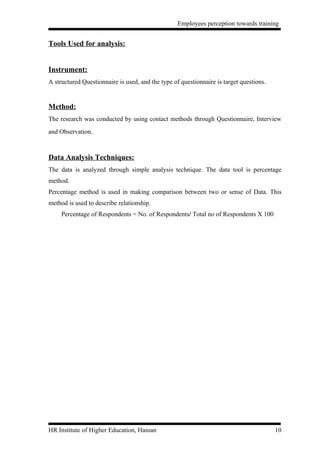 Employees perception towards training


Tools Used for analysis:


Instrument:
A structured Questionnaire is used, and the type of questionnaire is target questions.


Method:
The research was conducted by using contact methods through Questionnaire, Interview
and Observation.



Data Analysis Techniques:
The data is analyzed through simple analysis technique. The data tool is percentage
method.
Percentage method is used in making comparison between two or sense of Data. This
method is used to describe relationship.
     Percentage of Respondents = No. of Respondents/ Total no of Respondents X 100




HR Institute of Higher Education, Hassan                                                 10
 