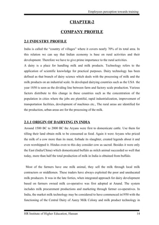 Employees perception towards training


                                    CHAPTER-2

                             COMPANY PROFILE

2.1 INDUSTRY PROFILE

India is called the “country of villages” where it covers nearly 70% of its total area. In
this relation we can say that Indian economy is base on rural activities and their
development. Therefore we have to give prime importance to the rural activities.
A dairy is a place for handling milk and milk products. Technology refers to the
application of scientific knowledge for practical purposes. Dairy technology has been
defined as that branch of dairy science which deals with the processing of milk and the
milk products on an industrial scale. In developed dairying countries such as the USA the
year 1850 is seen as the dividing line between farm and factory scale production. Various
factors distribute to this change in these countries such as the concentration of the
population in cities where the jobs are plentiful, rapid industrialization, improvement of
transportation facilities, development of machines etc., The rural areas are identified for
the production, urban areas are for the processing of the milk.


2.1.1 ORIGIN OF DAIRYING IN INDIA
Around 1500 BC to 2000 BC the Aryans were first to domesticate cattle. Use them for
tilling their land obtain milk to be consumed as food. Again it were Aryans who priced
the milk of a cow more than its meat, forbade its slaughter, created legends about it and
even worshipped it. Hindus even to this day consider cow as sacred. Besides it were only
the East (India/China) which domesticated buffalo as milch animal succeeded so well that
today, more than half the total production of milk in India is obtained from buffalo.


 Most of the farmers have one milk animal, they sell the milk through local milk
contractors or middlemen. These traders have always exploited the poor and uneducated
milk producers. It was in the late forties, when integrated approach for dairy development
based on farmers owned milk co-operative was first adopted at Anand. The system
includes milk procurement productions and marketing through farmer co-operatives. In
India, the market milk technology may be considered to have commenced in1950 with the
functioning of the Central Dairy of Aarey Milk Colony and milk product technology in



HR Institute of Higher Education, Hassan                                                14
 