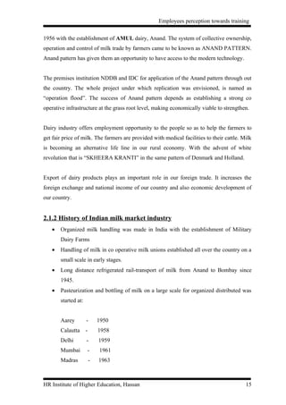 Employees perception towards training


1956 with the establishment of AMUL dairy, Anand. The system of collective ownership,
operation and control of milk trade by farmers came to be known as ANAND PATTERN.
Anand pattern has given them an opportunity to have access to the modern technology.


The premises institution NDDB and IDC for application of the Anand pattern through out
the country. The whole project under which replication was envisioned, is named as
“operation flood”. The success of Anand pattern depends as establishing a strong co
operative infrastructure at the grass root level, making economically viable to strengthen.


Dairy industry offers employment opportunity to the people so as to help the farmers to
get fair price of milk. The farmers are provided with medical facilities to their cattle. Milk
is becoming an alternative life line in our rural economy. With the advent of white
revolution that is “SKHEERA KRANTI” in the same pattern of Denmark and Holland.


Export of dairy products plays an important role in our foreign trade. It increases the
foreign exchange and national income of our country and also economic development of
our country.


2.1.2 History of Indian milk market industry
   •   Organized milk handling was made in India with the establishment of Military
       Dairy Farms
   •   Handling of milk in co operative milk unions established all over the country on a
       small scale in early stages.
   •   Long distance refrigerated rail-transport of milk from Anand to Bombay since
       1945.
   •   Pasteurization and bottling of milk on a large scale for organized distributed was
       started at:


       Aarey         -       1950
       Calautta      -       1958
       Delhi         -       1959
       Mumbai        -       1961
       Madras            -   1963



HR Institute of Higher Education, Hassan                                                   15
 