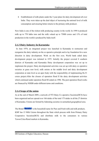Employees perception towards training



   •   Establishment of milk plants under the 3 year plans for dairy development all over
       India. They were taken up the dual object of increasing the national level of milk
       consumption and ensuring better returns to the primary milk producer.


Now India is one of the richest milk producing country in the world. In 1999 it produced
milk up to 770 lakhs tons and the milk valued up to 75000 crores and 13% of total
production in the world is produced by India itself.


2.1.3 Dairy Industry In Karnataka
 In June 1974, an integrated project was launched in Karnataka to restructure and
reorganize the dairy industry on the co operative principle and to lay foundation for a new
direction in dairy development. Work on the first ever, World bank aided dairy
development project was initiated in 1975. Initially the project covered 8 southern
districts of Karnataka and Karnataka Dairy development corporation was set up to
implement the project. Dairy developmental activities was set up with dairy co operative
societies at grass root level, milk unions at the middle level and dairy development
corporation at state level as an apex body with the responsibility of implementing Rs.51
crores project.After the closure of operation flood II the dairy development activities
which continued under operation flood III ended on 1996. The post operation flood works
are financed by NDDB under different terms and conditions.


2.1.4 Scope of the union
As at the end of March 2009, a network of 972 Dairy Co operative Societies(DCS) have
been organized and are spread over 166 taluks of the total 175 taluks in all the 27 districts
of Karnataka. Unions are formed by federating societies in earmarked geographical area.


The Brand '          ' is the household name for Pure and Fresh milk and milk products.
KMF has 13 Milk Unions throughout the State which procure milk from Primary Dairy
Cooperative Societies(DCS) and distribute milk to the consumers in various
Towns/Cities/Rural markets in Karnataka.




HR Institute of Higher Education, Hassan                                                  16
 