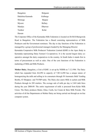 Employees perception towards training


   Bangalore                      Belgaum
   Dakshina Kannada              Gulbarga
   Shimoga                         Bijapur
   Mysore                         Bellary
   Mandya                         Dharwar
   Tumkur                         Kolar
   Hassan
The Corporate Office of the Karnataka Milk Federation is located on Dr.M.H.Marigowda
Road in Bangalore. The Federation has a Board consisting representatives of Milk
Producers and the Government nominees. The day to day functions of the Federation is
managed by a group of professional managers headed by the Managing Director
Karnataka Cooperative Milk Producers' Federation Limited (KMF) is the Apex Body in
Karnataka representing Dairy Farmers' Co-operatives. It is the second largest dairy co-
operative amongst the dairy cooperatives in the country. In South India it stands first in
terms of procurement as well as sales. One of the core functions of the Federation is
marketing of Milk and Milk Products.

Mother Dairy, Bangalore, a Unit of KMF, is set up by NDDB on 7.12.1984. The Dairy
which has expanded from 4LLPD to capacity of 7.00 LLPD has a unique nature of
homogenizing the milk and selling to its consumers through 50 Automatic Bulk Vending
Booths, 83 Shoppees and 70 FRP tanks. The Dairy also caters Milk in sachets and Milk
Products through its 289 retailers. The average sale of milk per day is 2.60 Lakh litres
during the year 2008-09. The entire requirement of milk is procured from Kolar Milk
Union. The Dairy produces Butter, Ghee, Curds, Ice Cream & Skim Milk Powder. The
activities of all the Departments at Mother Dairy are being carried out through an on-line
computer system.




HR Institute of Higher Education, Hassan                                               17
 