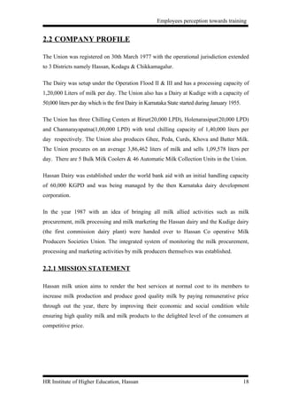 Employees perception towards training


2.2 COMPANY PROFILE

The Union was registered on 30th March 1977 with the operational jurisdiction extended
to 3 Districts namely Hassan, Kodagu & Chikkamagalur.

The Dairy was setup under the Operation Flood II & III and has a processing capacity of
1,20,000 Liters of milk per day. The Union also has a Dairy at Kudige with a capacity of
50,000 liters per day which is the first Dairy in Karnataka State started during January 1955.

The Union has three Chilling Centers at Birur(20,000 LPD), Holenarasipur(20,000 LPD)
and Channarayapatna(1,00,000 LPD) with total chilling capacity of 1,40,000 liters per
day respectively. The Union also produces Ghee, Peda, Curds, Khova and Butter Milk.
The Union procures on an average 3,86,462 liters of milk and sells 1,09,578 liters per
day. There are 5 Bulk Milk Coolers & 46 Automatic Milk Collection Units in the Union.

Hassan Dairy was established under the world bank aid with an initial handling capacity
of 60,000 KGPD and was being managed by the then Karnataka dairy development
corporation.

In the year 1987 with an idea of bringing all milk allied activities such as milk
procurement, milk processing and milk marketing the Hassan dairy and the Kudige dairy
(the first commission dairy plant) were handed over to Hassan Co operative Milk
Producers Societies Union. The integrated system of monitoring the milk procurement,
processing and marketing activities by milk producers themselves was established.


2.2.1 MISSION STATEMENT

Hassan milk union aims to render the best services at normal cost to its members to
increase milk production and produce good quality milk by paying remunerative price
through out the year, there by improving their economic and social condition while
ensuring high quality milk and milk products to the delighted level of the consumers at
competitive price.




HR Institute of Higher Education, Hassan                                                         18
 